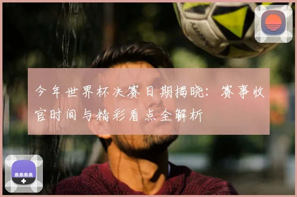 今年世界杯决赛日期揭晓：赛事收官时间与精彩看点全解析