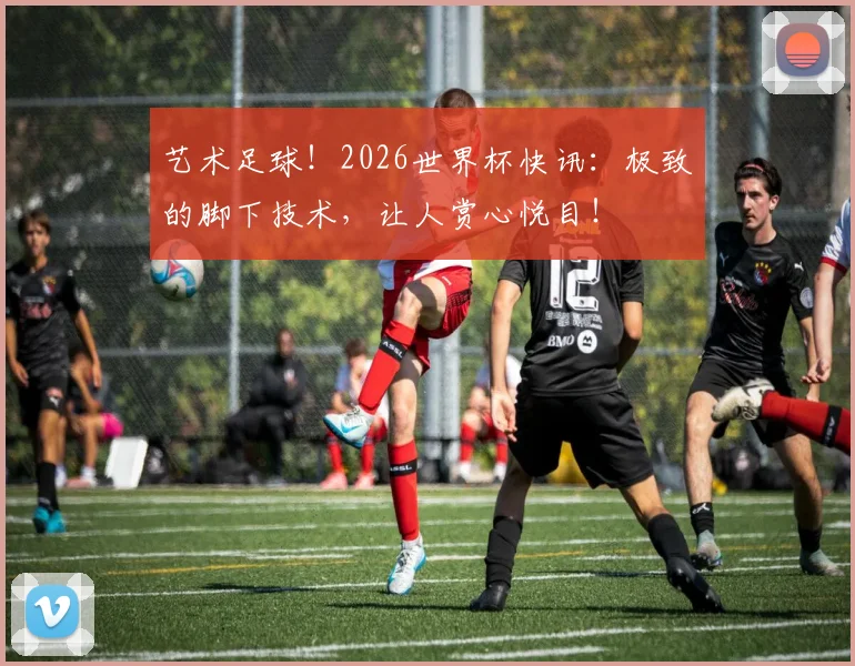 艺术足球！2026世界杯快讯：极致的脚下技术，让人赏心悦目！