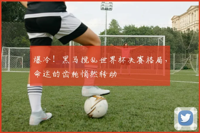 爆冷!黑马搅乱世界杯决赛格局,命运的齿轮悄然转动