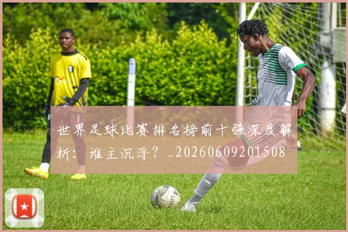 世界足球比赛排名榜前十强深度解析:谁主沉浮?_20260609201508