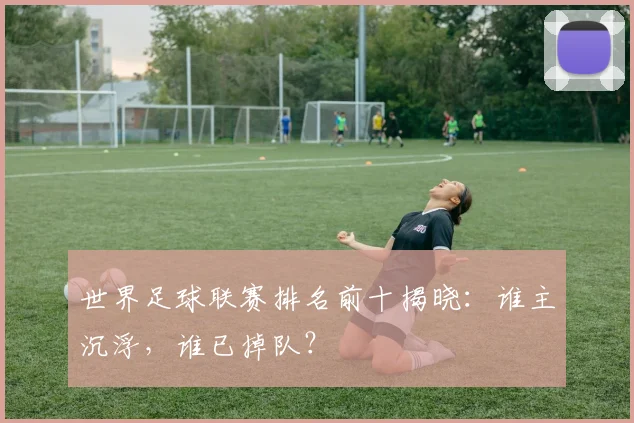 世界足球联赛排名前十揭晓：谁主沉浮，谁已掉队？