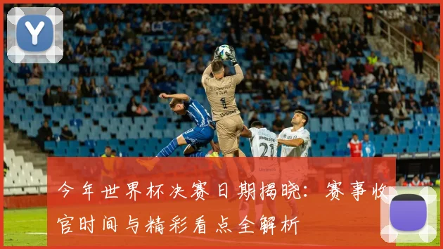 今年世界杯决赛日期揭晓:赛事收官时间与精彩看点全解析