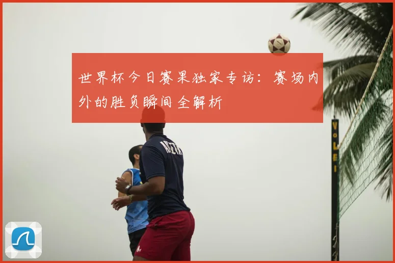 世界杯今日赛果独家专访:赛场内外的胜负瞬间全解析