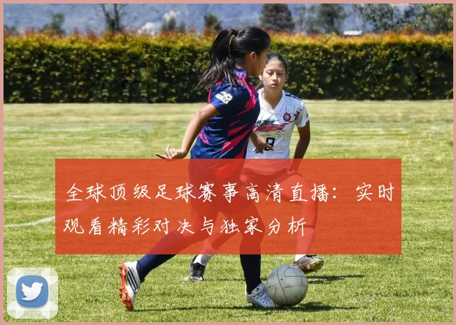 全球顶级足球赛事高清直播：实时观看精彩对决与独家分析