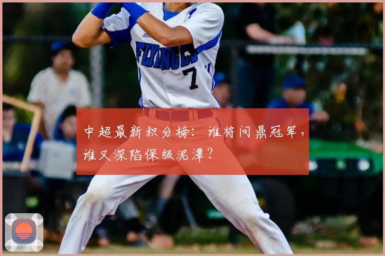 中超最新积分榜:谁将问鼎冠军,谁又深陷保级泥潭?