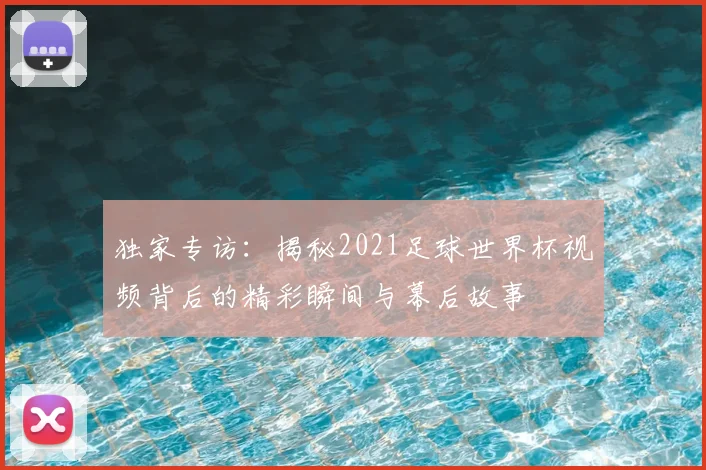 独家专访:揭秘2021足球世界杯视频背后的精彩瞬间与幕后故事